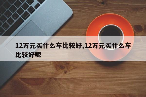 12万元买什么车比较好,12万元买什么车比较好呢