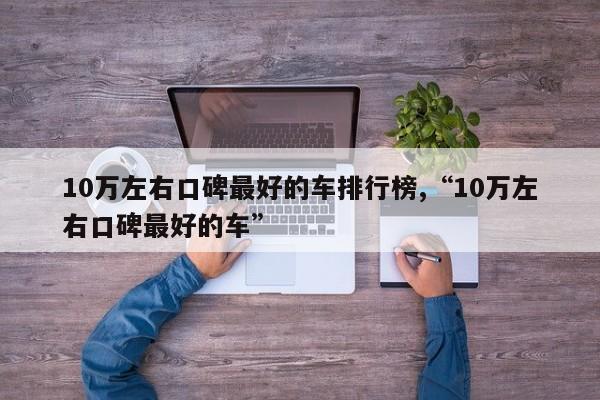 10万左右口碑最好的车排行榜,“10万左右口碑最好的车”